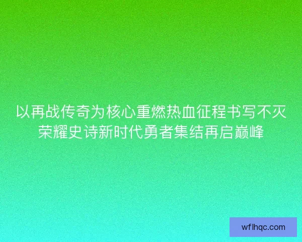 以再战传奇为核心重燃热血征程书写不灭荣耀史诗新时代勇者集结再启巅峰