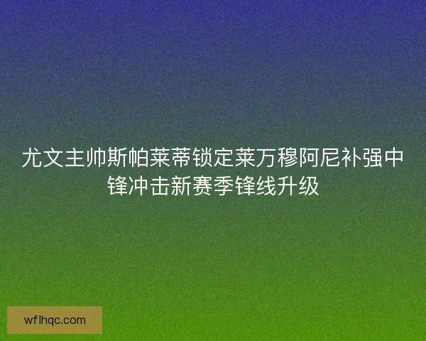 尤文主帅斯帕莱蒂锁定莱万穆阿尼补强中锋冲击新赛季锋线升级