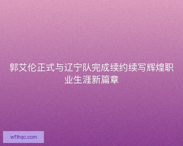 郭艾伦正式与辽宁队完成续约续写辉煌职业生涯新篇章
