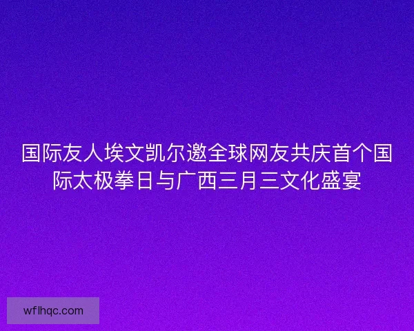 国际友人埃文凯尔邀全球网友共庆首个国际太极拳日与广西三月三文化盛宴